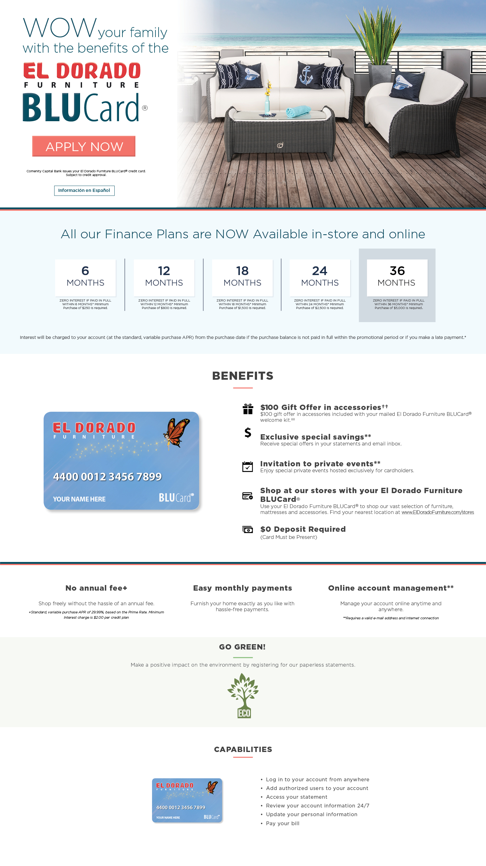 wow your family with the benefits of the el dorado furniture blucard apply now. comenity capital bank issues your el dorado furniture blucard® credit card.
subject to credit approval. información en español finance options available for* 6 months zero interest if paid in full within 6 months* minimum purchase of $250 is required. 12 months zero interest if paid in full within 12 months* minimum purchase of $800 is required. 18 months zero interest if paid in full within 18 months* minimum purchase of $1,500 is required. 24 months zero interest if paid in full within 24 months* minimum purchase of $2,500 is required. 36 months it’s back. Zero interest if paid in full within 36 months minimum purchase of $5000 is required. interest will be charged to your account (at the standard, variable purchase apr) from the purchase date if the purchase balance is not paid in full within the promotional period or if you make a late payment. benefits $100 gift offer in accessories†† $100 gift offer in accessories included with your mailed el dorado furniture blucard® welcome kit.†† exclusive special savings** receive special offers in your statements and email inbox. invitation to private events** enjoy special private events hosted exclusively for cardholders. shop at our stores with your el dorado furniture blucard® use your el dorado furniture blucard® to shop our vast selection of furniture, mattresses and accessories. find your nearest location at www.eldoradofurniture.com/stores $0 deposit required (card must be present) no annual fee+ shop freely without the hassle of an annual fee. +standard, variable purchase apr of 29.99%, based on the prime rate. minimum interest charge is $2.00 per credit plan easy monthly payments furnish your home exactly as you like with hassle-free payments. online account management** manage your account online anytime and anywhere. **requires a valid e-mail address and internet connection go protect the environment make a pistive impact on the environment by registering for paperless statements. Register here. capabilities log in to your account from anywhere. add authorized users to your account. access your statement. review your account information 24/7. update your personal information. pay your bill